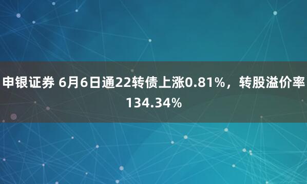 申银证券 6月6日通22转债上涨0.81%，转股溢价率134.34%