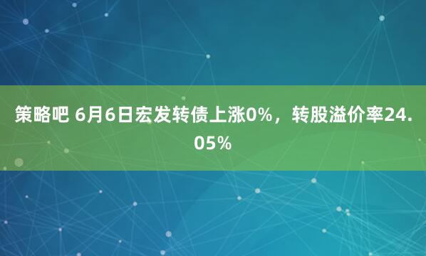 策略吧 6月6日宏发转债上涨0%，转股溢价率24.05%