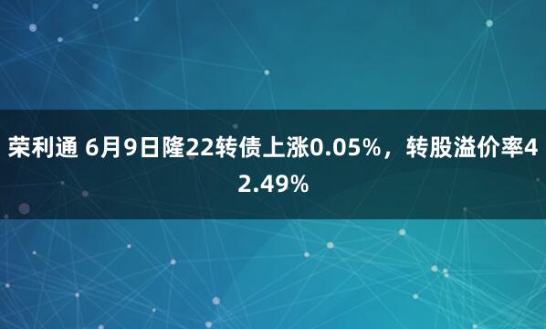荣利通 6月9日隆22转债上涨0.05%，转股溢价率42.49%