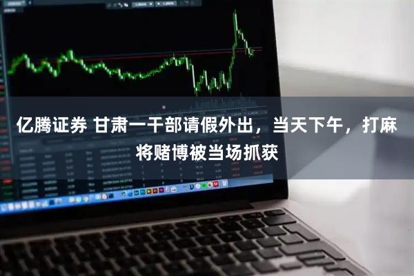亿腾证券 甘肃一干部请假外出，当天下午，打麻将赌博被当场抓获