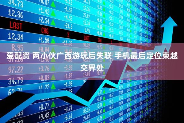爱配资 两小伙广西游玩后失联 手机最后定位柬越交界处