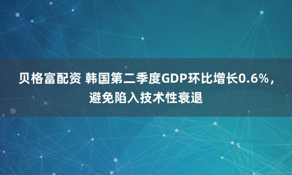 贝格富配资 韩国第二季度GDP环比增长0.6%，避免陷入技术性衰退