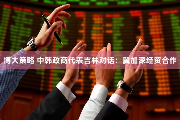 博大策略 中韩政商代表吉林对话：冀加深经贸合作