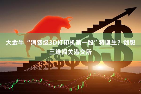 大金牛 “消费级3D打印机第一股”将诞生？创想三维闯关港交所