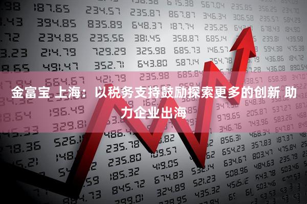 金富宝 上海：以税务支持鼓励探索更多的创新 助力企业出海