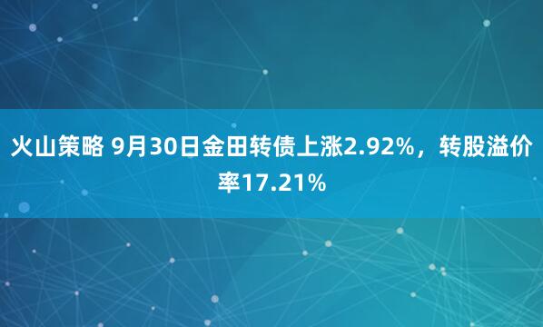 火山策略 9月30日金田转债上涨2.92%，转股溢价率17.21%