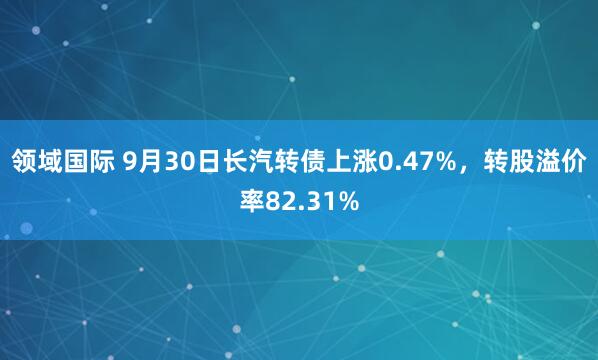 领域国际 9月30日长汽转债上涨0.47%，转股溢价率82.31%