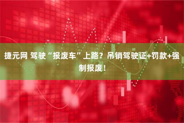 捷元网 驾驶“报废车”上路？吊销驾驶证+罚款+强制报废！