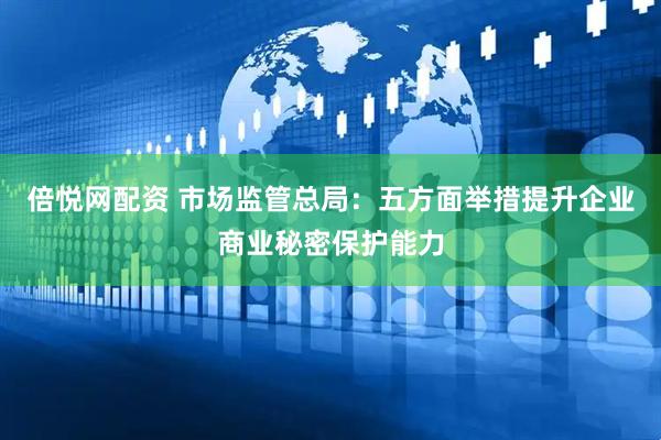 倍悦网配资 市场监管总局：五方面举措提升企业商业秘密保护能力