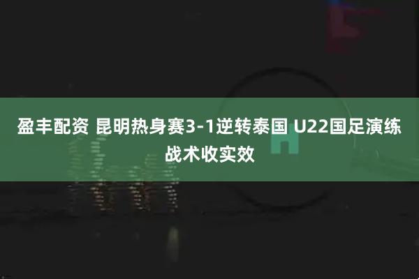 盈丰配资 昆明热身赛3-1逆转泰国 U22国足演练战术收实效