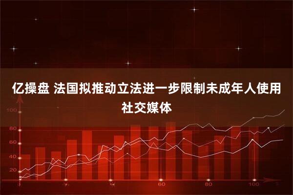 亿操盘 法国拟推动立法进一步限制未成年人使用社交媒体