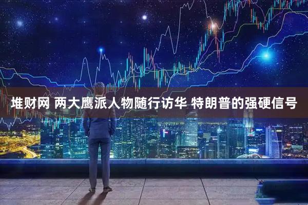 堆财网 两大鹰派人物随行访华 特朗普的强硬信号