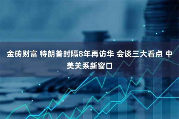 金砖财富 特朗普时隔8年再访华 会谈三大看点 中美关系新窗口