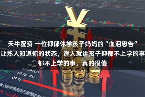 天牛配资 一位抑郁休学孩子妈妈的“血泪忠告”：尽量不要让熟人知道你的状态，逢人就讲孩子抑郁不上学的事，真的很傻